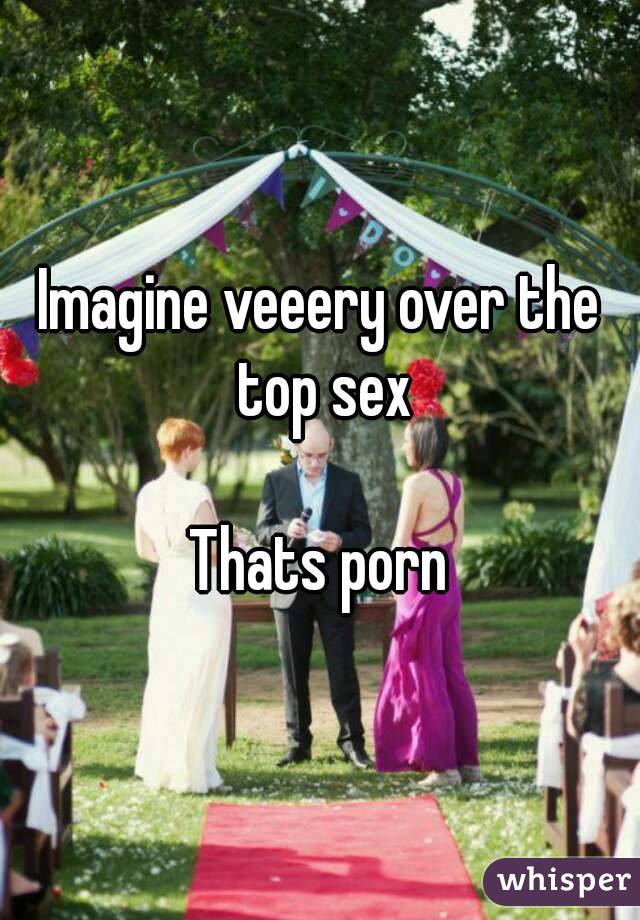 Imagine veeery over the top sex

Thats porn