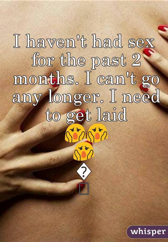 I haven't had sex for the past 2 months. I can't go any longer. I need to get laid 😱😱😱😱