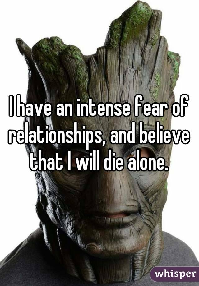 I have an intense fear of relationships, and believe that I will die alone.
