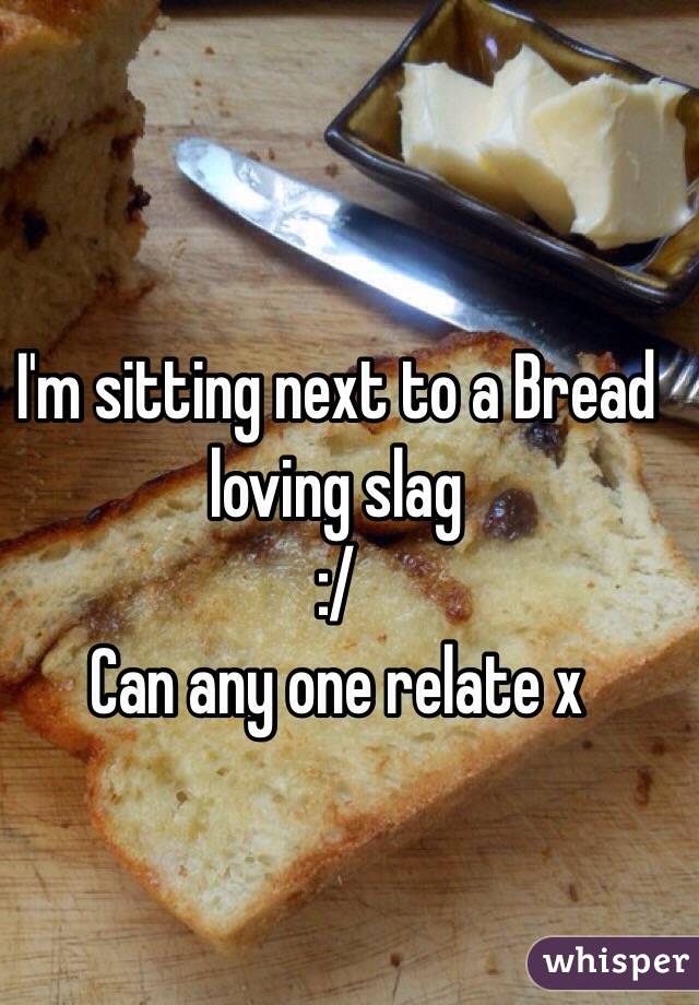 I'm sitting next to a Bread loving slag 
:/ 
Can any one relate x