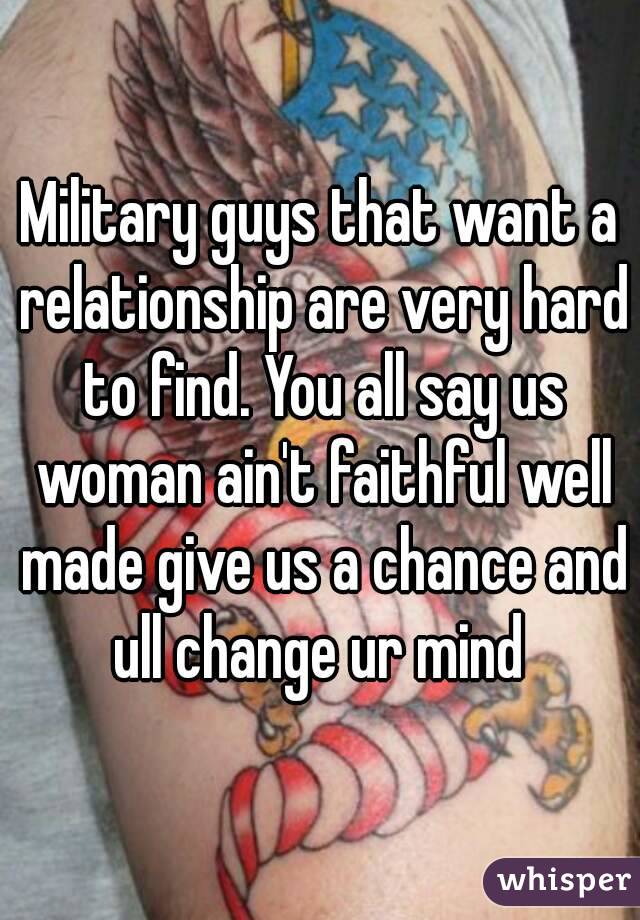 Military guys that want a relationship are very hard to find. You all say us woman ain't faithful well made give us a chance and ull change ur mind 