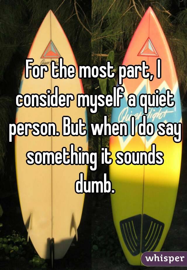 For the most part, I consider myself a quiet person. But when I do say something it sounds dumb.