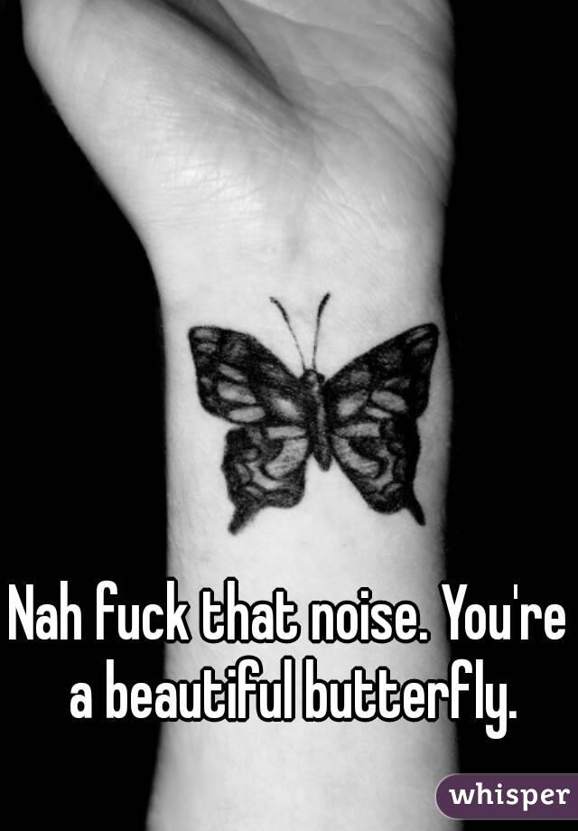 Nah fuck that noise. You're a beautiful butterfly.
