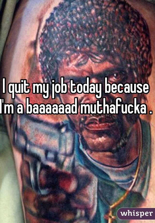 I quit my job today because I'm a baaaaaad muthafucka .