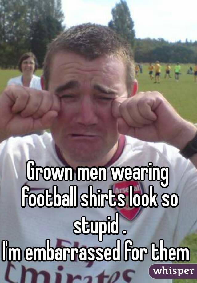 Grown men wearing football shirts look so stupid .
I'm embarrassed for them 