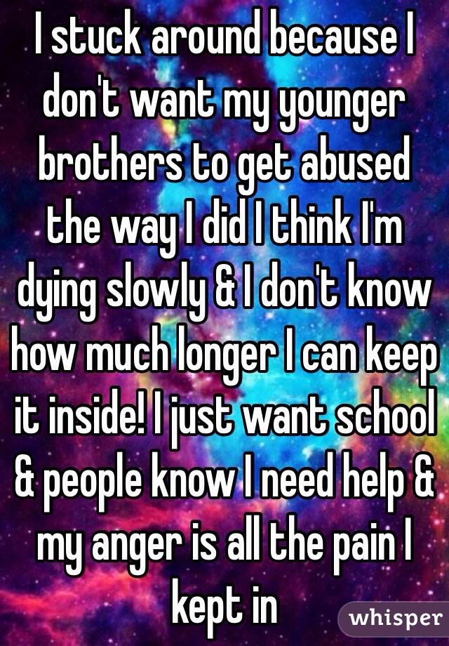 I stuck around because I don't want my younger brothers to get abused the way I did I think I'm dying slowly & I don't know how much longer I can keep it inside! I just want school & people know I need help & my anger is all the pain I kept in