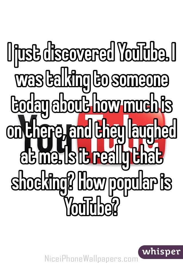 I just discovered YouTube. I was talking to someone today about how much is on there, and they laughed at me. Is it really that shocking? How popular is YouTube?