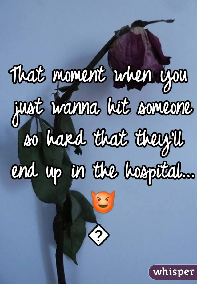 That moment when you just wanna hit someone so hard that they'll end up in the hospital... 😈😈
