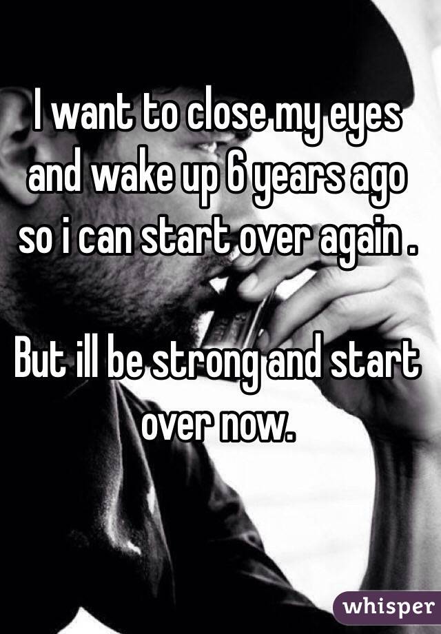 I want to close my eyes and wake up 6 years ago so i can start over again . 

But ill be strong and start over now.