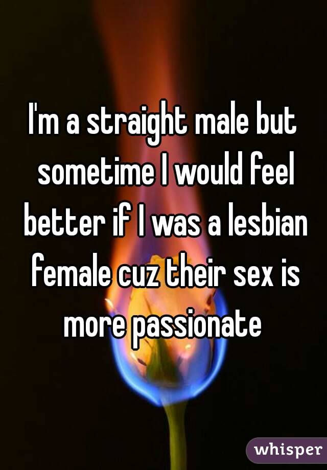 I'm a straight male but sometime I would feel better if I was a lesbian female cuz their sex is more passionate 