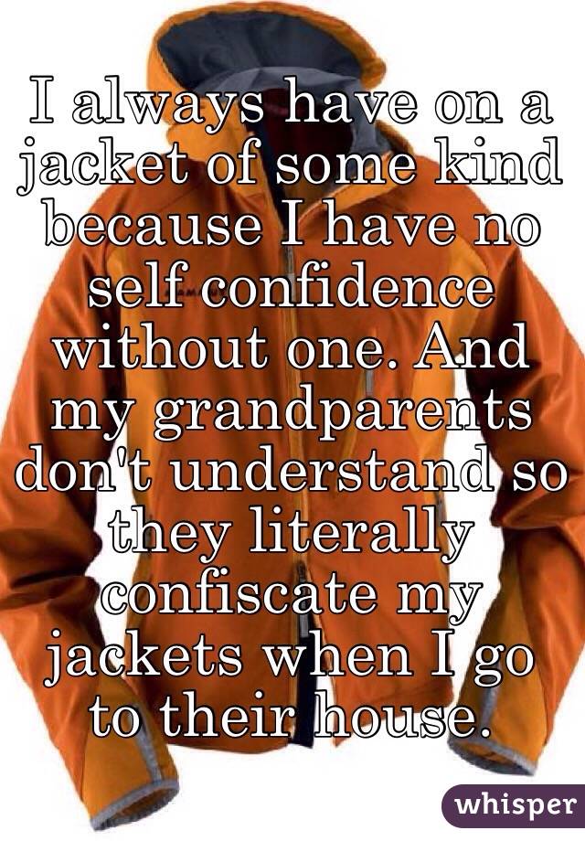 I always have on a jacket of some kind because I have no self confidence without one. And my grandparents don't understand so they literally confiscate my jackets when I go to their house. 
