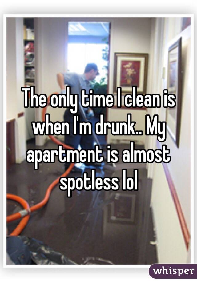 The only time I clean is when I'm drunk.. My apartment is almost spotless lol 