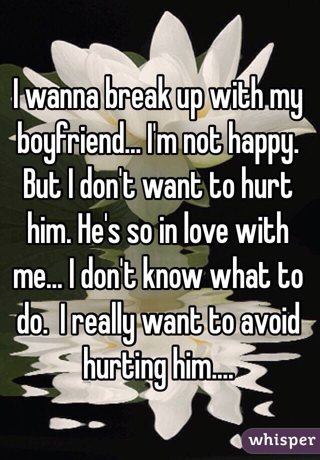  I wanna break up with my boyfriend... I'm not happy. 
But I don't want to hurt him. He's so in love with me... I don't know what to do.  I really want to avoid hurting him....
