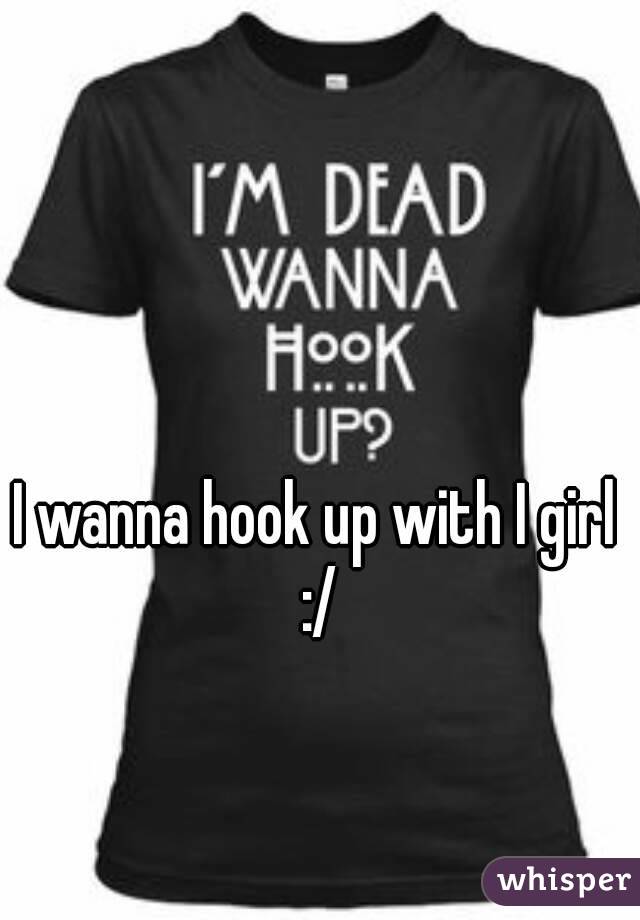 I wanna hook up with I girl :/