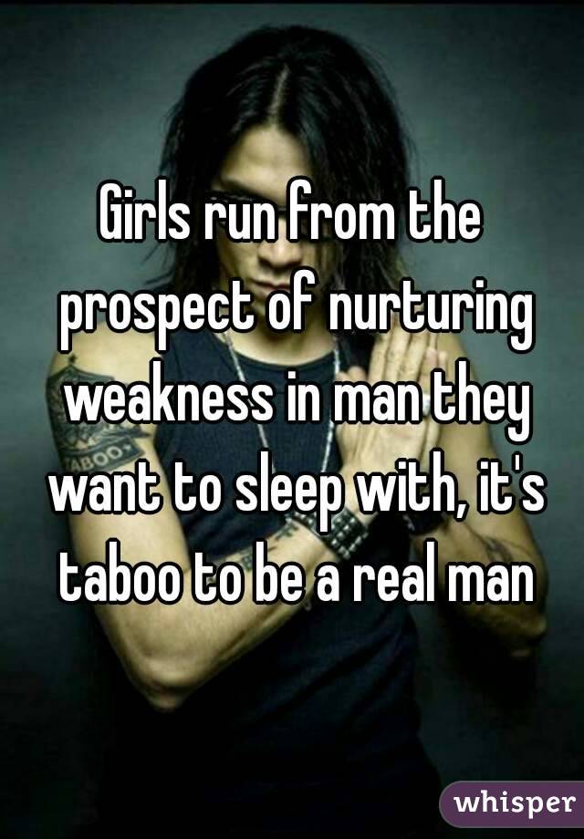 Girls run from the prospect of nurturing weakness in man they want to sleep with, it's taboo to be a real man