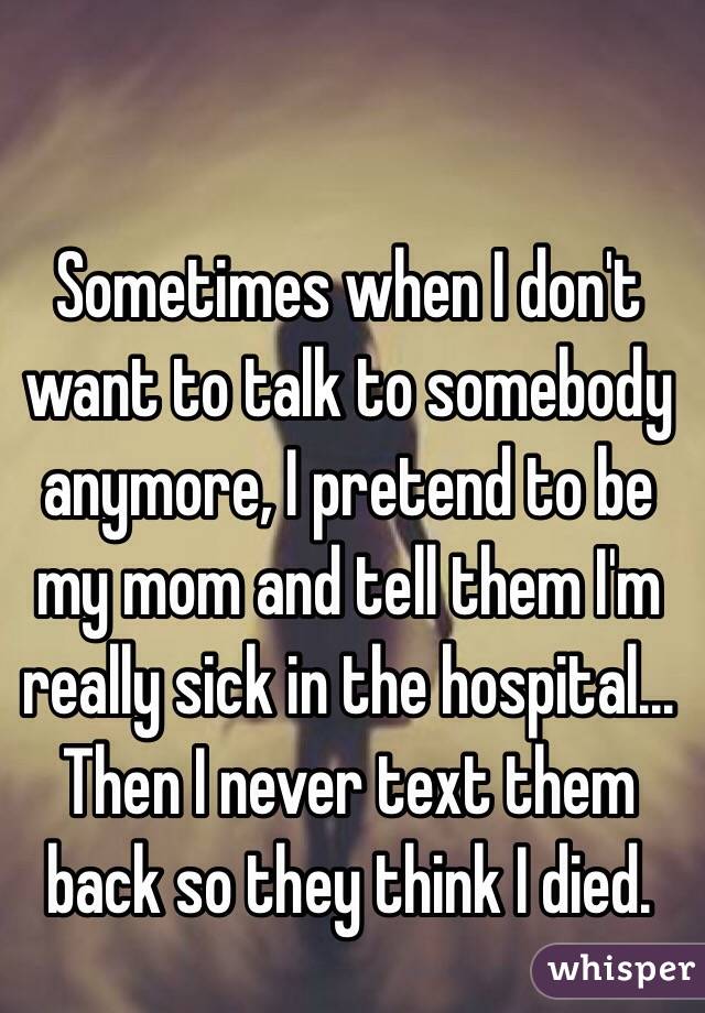 Sometimes when I don't want to talk to somebody anymore, I pretend to be my mom and tell them I'm really sick in the hospital... Then I never text them back so they think I died.