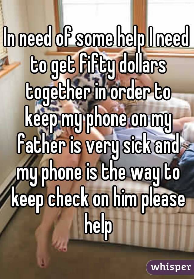 In need of some help I need to get fifty dollars together in order to keep my phone on my father is very sick and my phone is the way to keep check on him please help