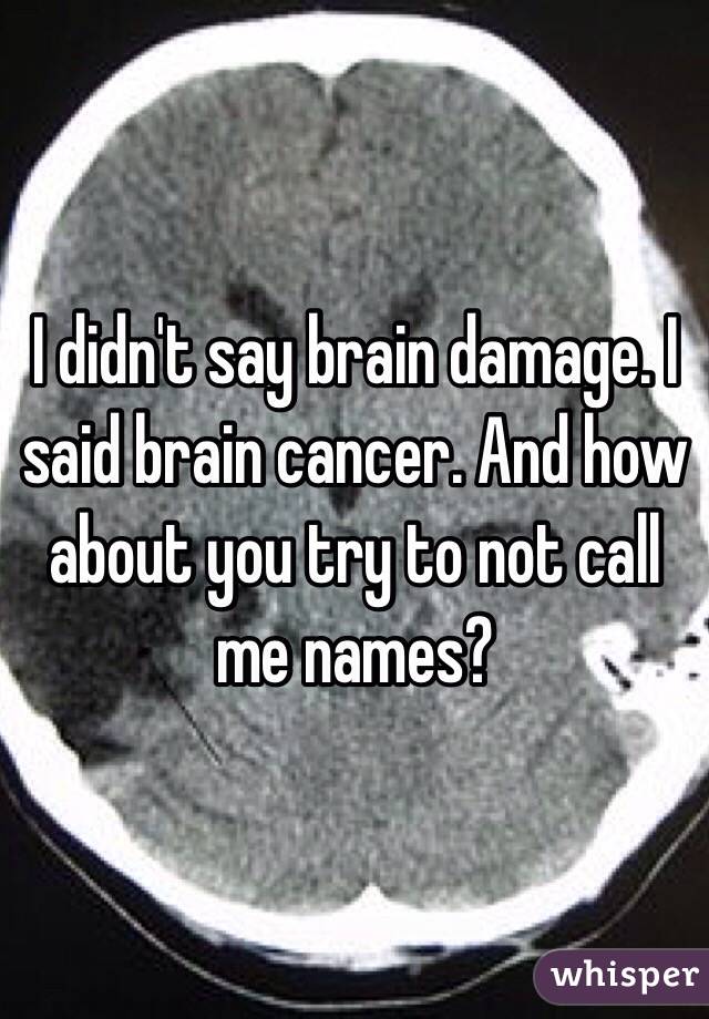 I didn't say brain damage. I said brain cancer. And how about you try to not call me names? 