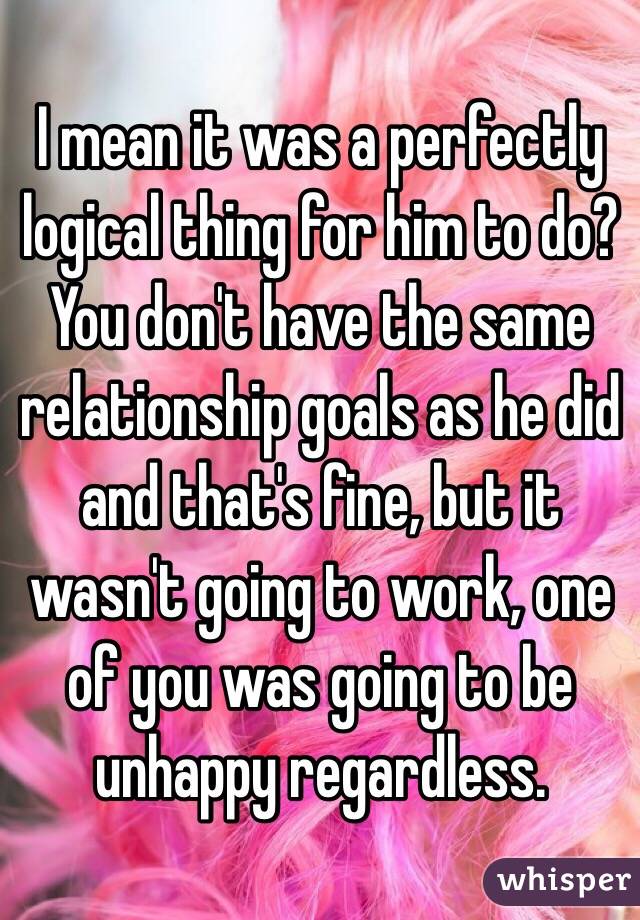 I mean it was a perfectly logical thing for him to do? You don't have the same relationship goals as he did and that's fine, but it wasn't going to work, one of you was going to be unhappy regardless.