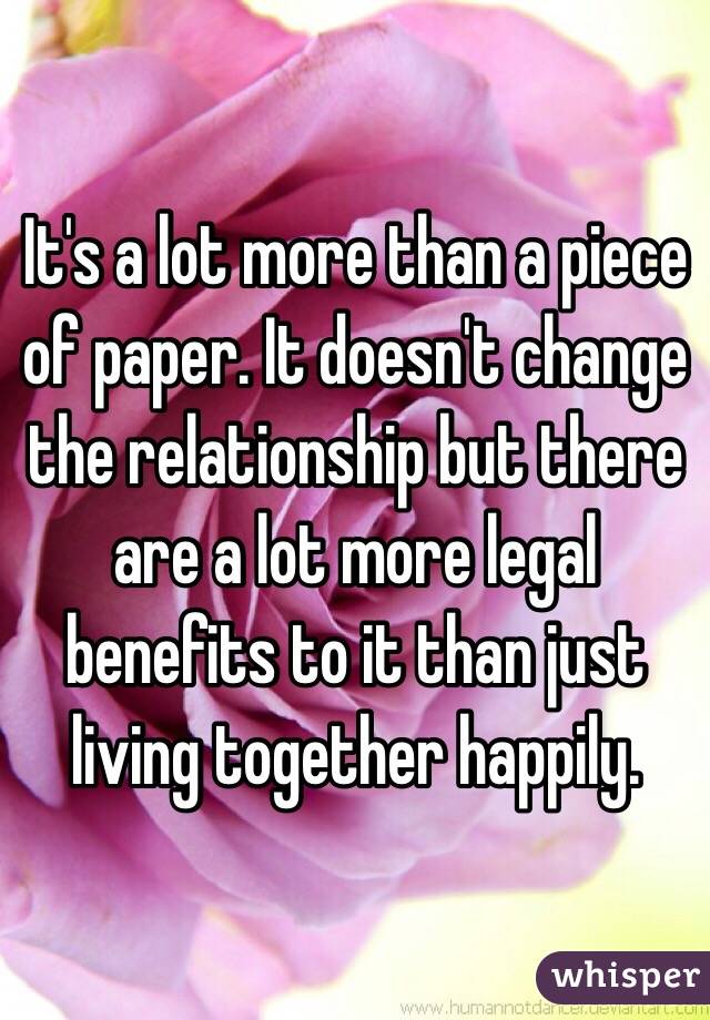 It's a lot more than a piece of paper. It doesn't change the relationship but there are a lot more legal benefits to it than just living together happily.