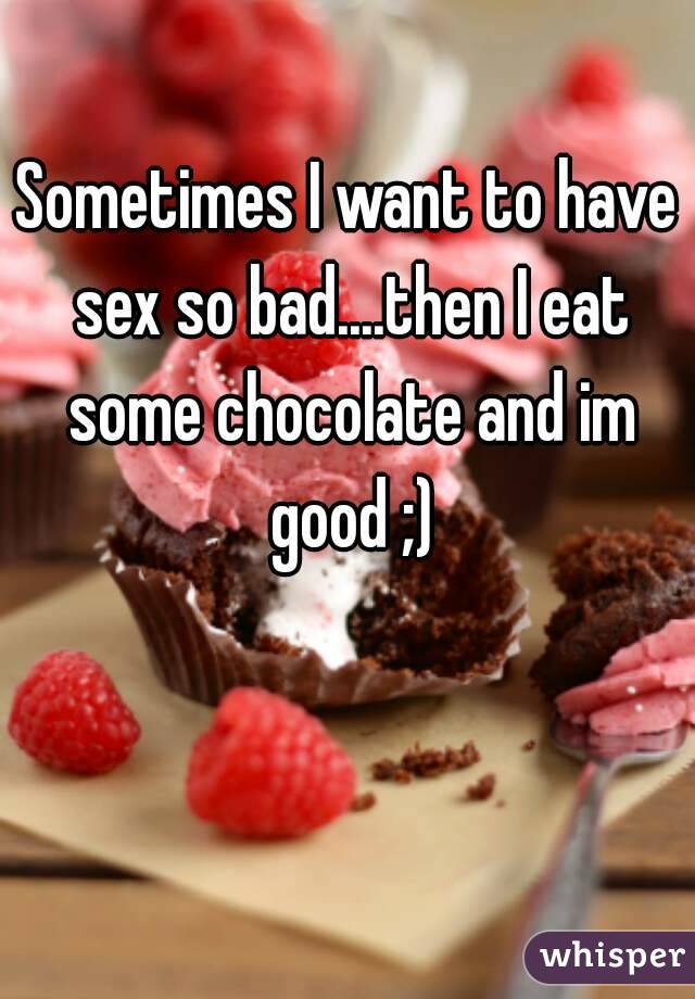 Sometimes I want to have sex so bad....then I eat some chocolate and im good ;)