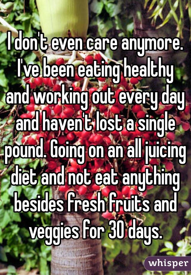 I don't even care anymore. I've been eating healthy and working out every day and haven't lost a single pound. Going on an all juicing diet and not eat anything besides fresh fruits and veggies for 30 days. 