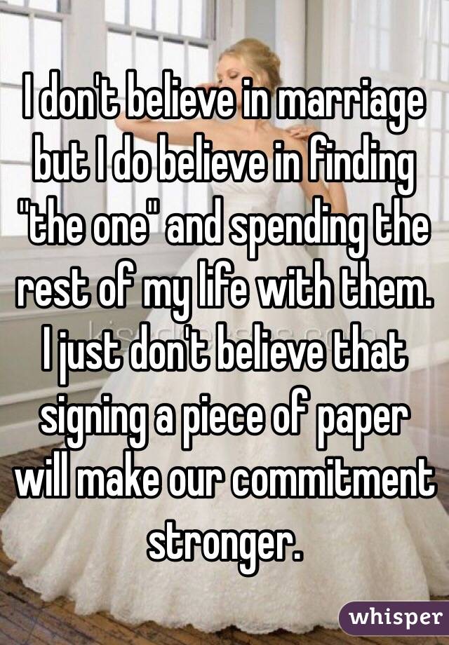 I don't believe in marriage but I do believe in finding "the one" and spending the rest of my life with them. I just don't believe that signing a piece of paper will make our commitment stronger.