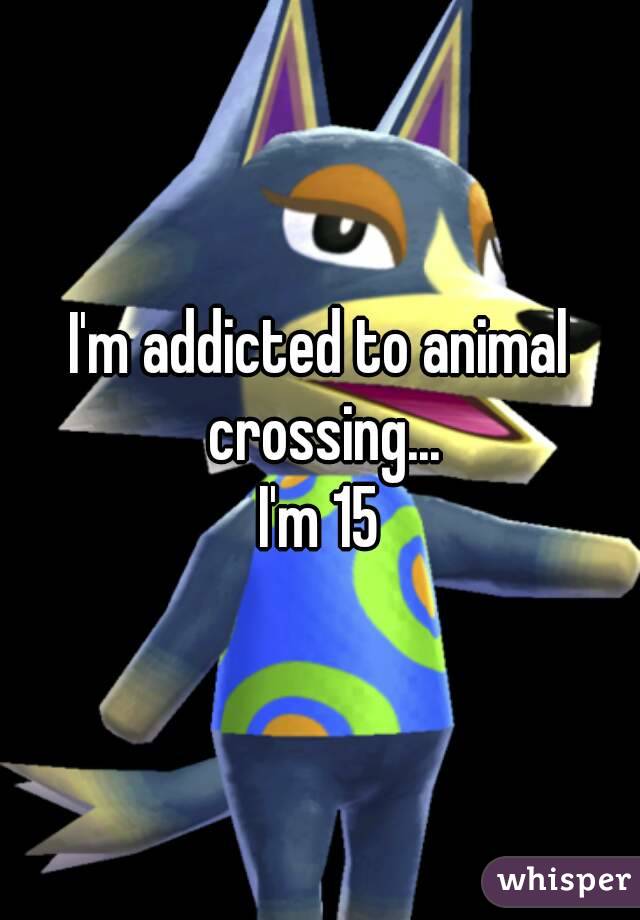 I'm addicted to animal crossing...
I'm 15