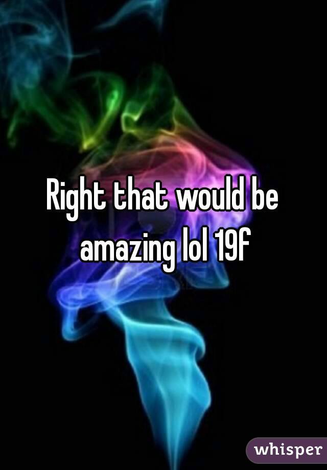 Right that would be amazing lol 19f