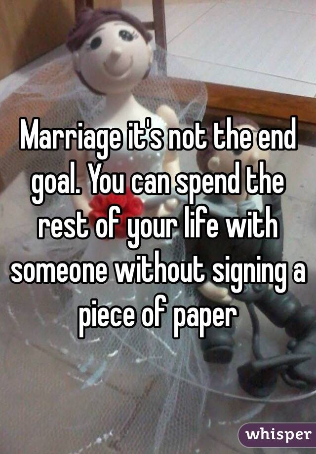 Marriage it's not the end goal. You can spend the rest of your life with someone without signing a piece of paper 