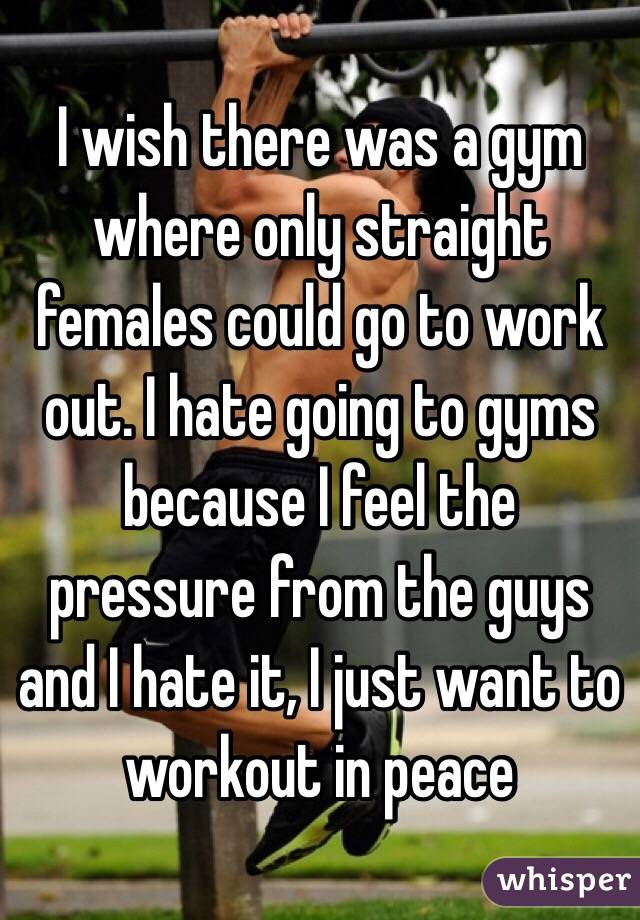 I wish there was a gym where only straight females could go to work out. I hate going to gyms because I feel the pressure from the guys and I hate it, I just want to workout in peace