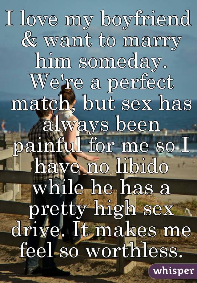 I love my boyfriend & want to marry him someday. We're a perfect match, but sex has always been painful for me so I have no libido while he has a pretty high sex drive. It makes me feel so worthless.