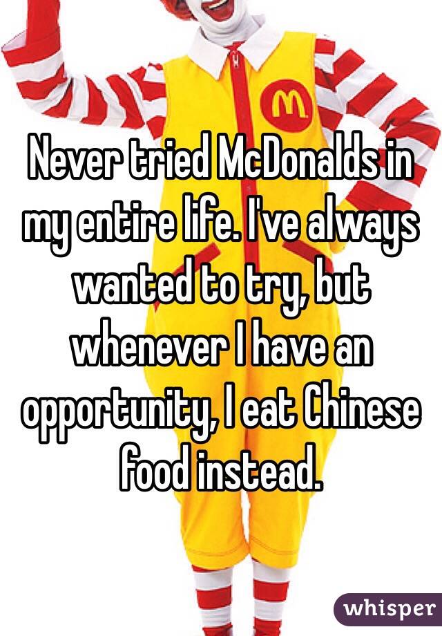 Never tried McDonalds in my entire life. I've always wanted to try, but whenever I have an opportunity, I eat Chinese food instead.