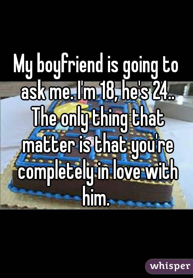 My boyfriend is going to ask me. I'm 18, he's 24.. The only thing that matter is that you're completely in love with him. 