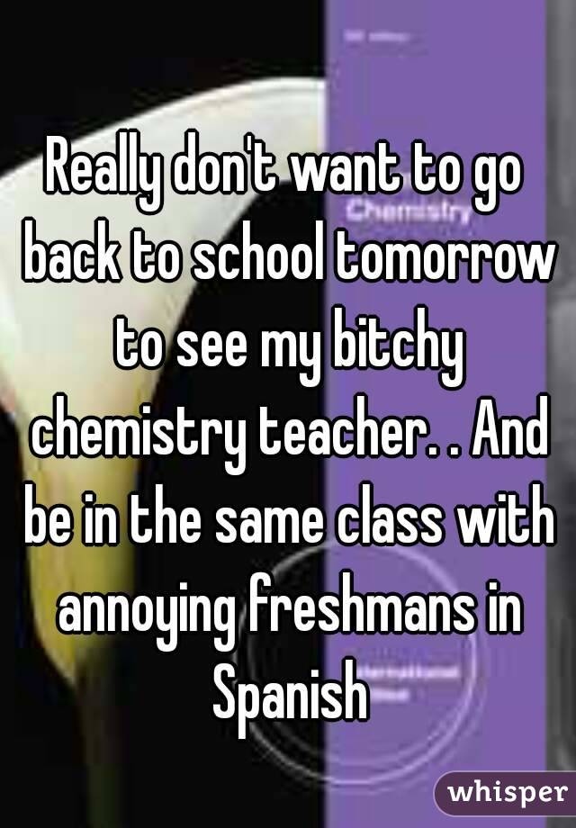 Really don't want to go back to school tomorrow to see my bitchy chemistry teacher. . And be in the same class with annoying freshmans in Spanish