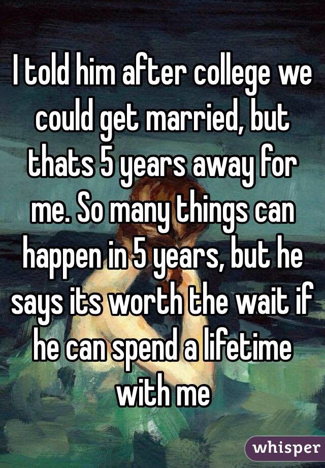 I told him after college we could get married, but thats 5 years away for me. So many things can happen in 5 years, but he says its worth the wait if he can spend a lifetime with me