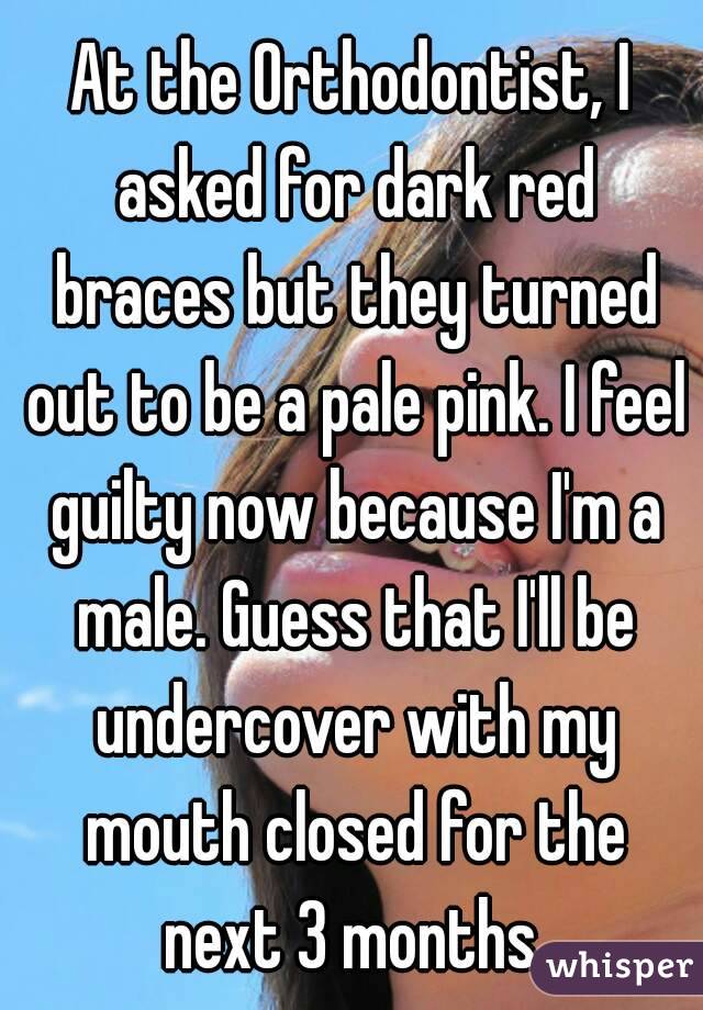 At the Orthodontist, I asked for dark red braces but they turned out to be a pale pink. I feel guilty now because I'm a male. Guess that I'll be undercover with my mouth closed for the next 3 months.