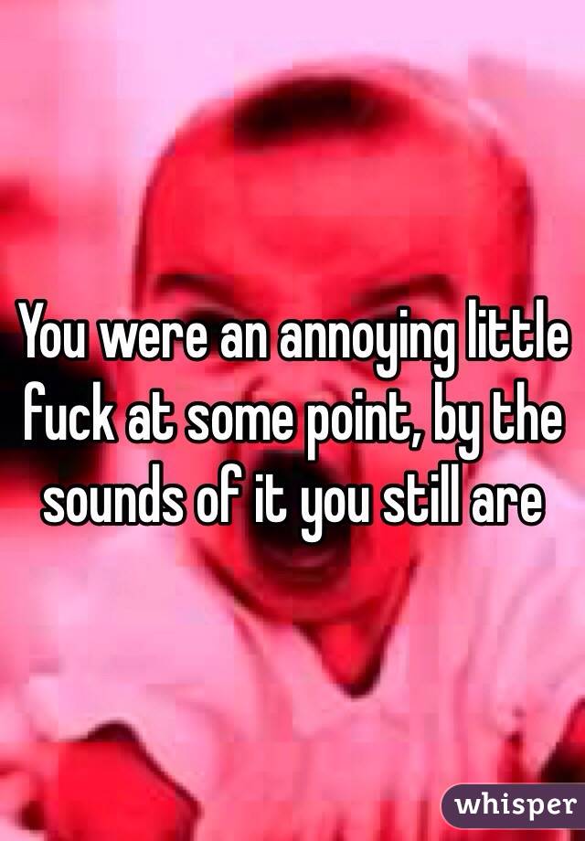 You were an annoying little fuck at some point, by the sounds of it you still are 