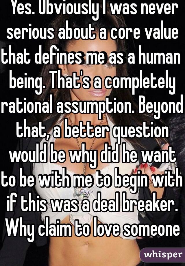  Yes. Obviously I was never serious about a core value that defines me as a human being. That's a completely rational assumption. Beyond that, a better question would be why did he want to be with me to begin with if this was a deal breaker. Why claim to love someone  