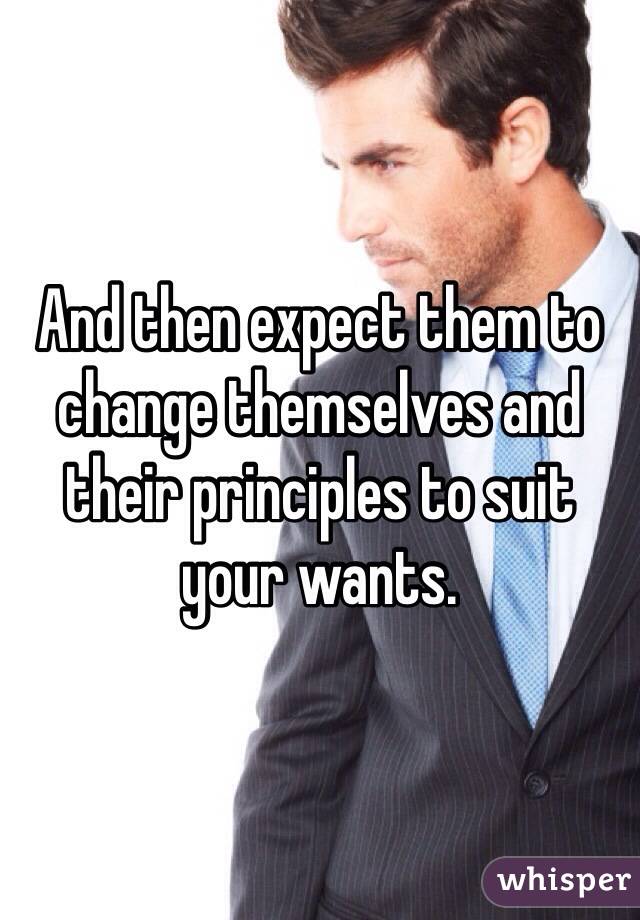 And then expect them to change themselves and their principles to suit your wants.