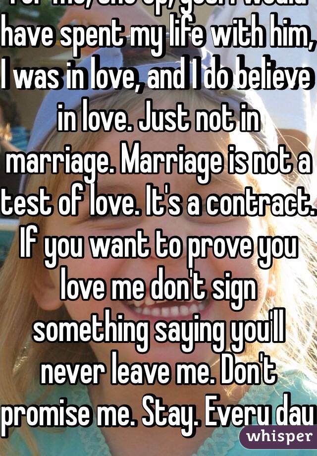 For me, the op, yes. I would have spent my life with him, I was in love, and I do believe in love. Just not in marriage. Marriage is not a test of love. It's a contract. If you want to prove you love me don't sign something saying you'll never leave me. Don't promise me. Stay. Every day  