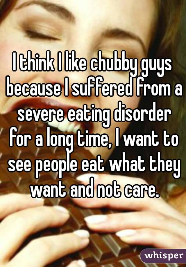 I think I like chubby guys because I suffered from a severe eating disorder for a long time, I want to see people eat what they want and not care.
