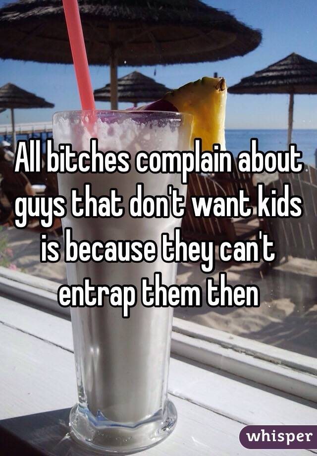 All bitches complain about guys that don't want kids is because they can't entrap them then 