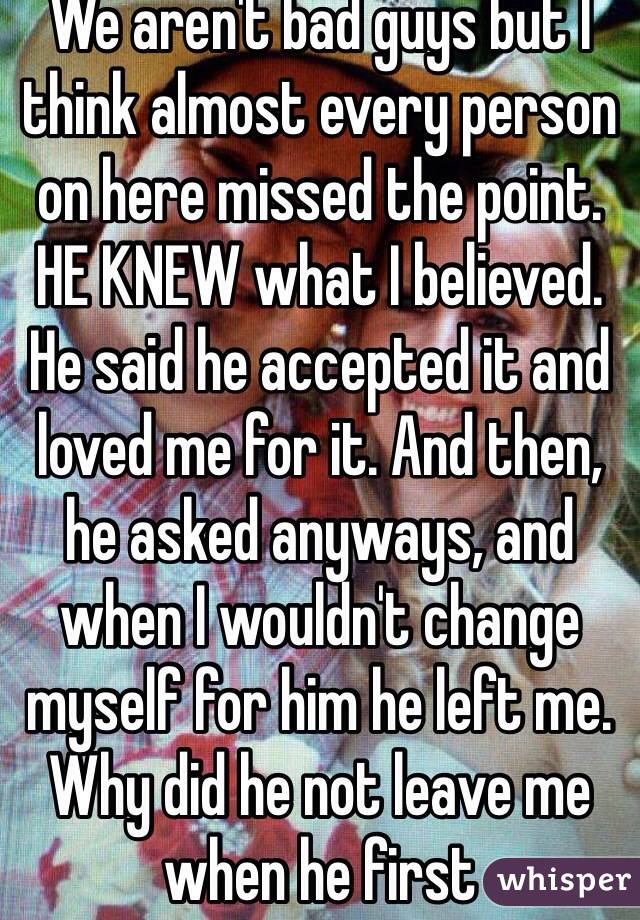 We aren't bad guys but I think almost every person on here missed the point. HE KNEW what I believed. He said he accepted it and loved me for it. And then, he asked anyways, and when I wouldn't change myself for him he left me. Why did he not leave me when he first 