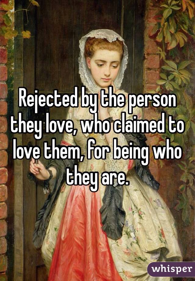 Rejected by the person they love, who claimed to love them, for being who they are.