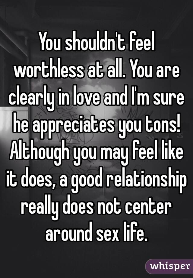 You shouldn't feel worthless at all. You are clearly in love and I'm sure he appreciates you tons! Although you may feel like it does, a good relationship really does not center around sex life.