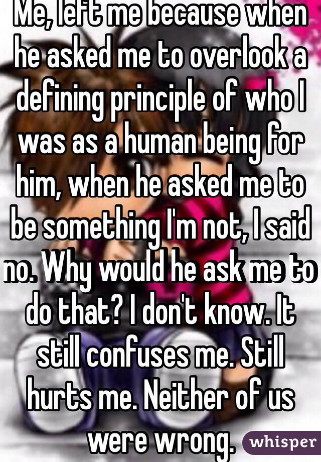 Me, left me because when he asked me to overlook a defining principle of who I was as a human being for him, when he asked me to be something I'm not, I said no. Why would he ask me to do that? I don't know. It still confuses me. Still hurts me. Neither of us were wrong. 
