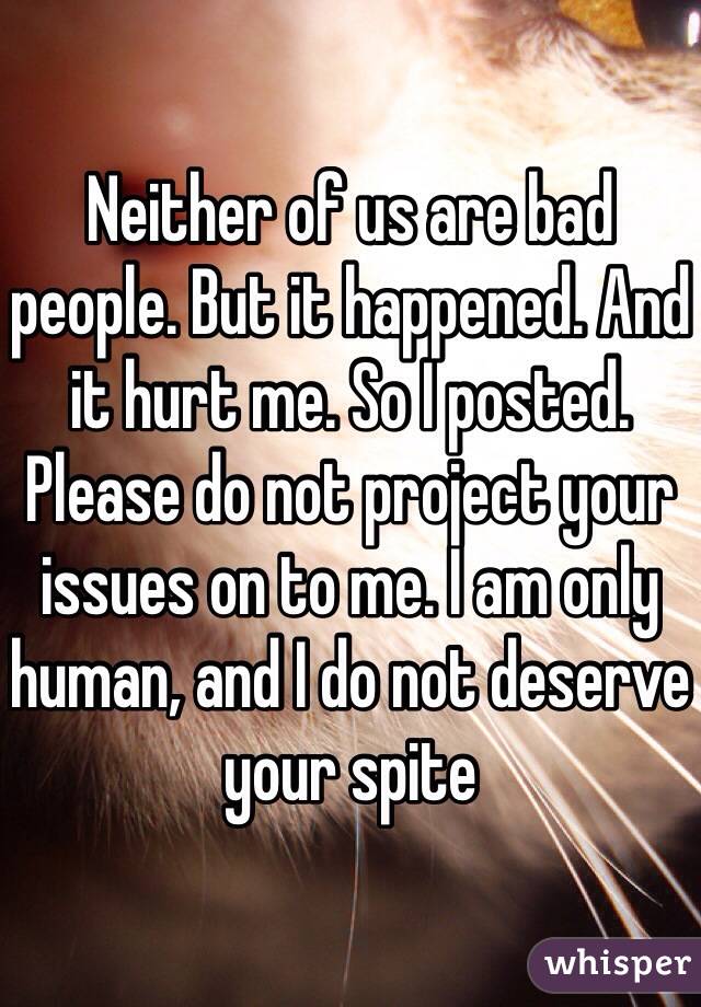 Neither of us are bad people. But it happened. And it hurt me. So I posted. Please do not project your issues on to me. I am only human, and I do not deserve your spite 