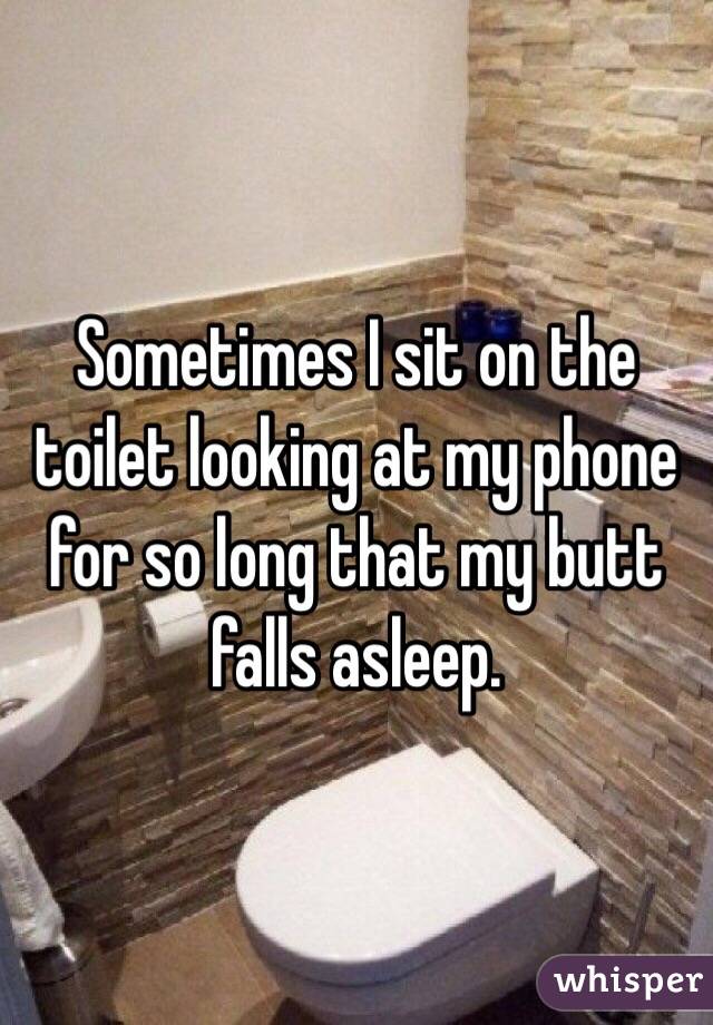 Sometimes I sit on the toilet looking at my phone for so long that my butt falls asleep. 