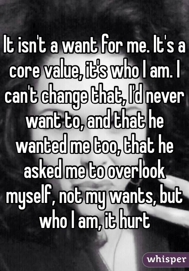 It isn't a want for me. It's a core value, it's who I am. I can't change that, I'd never want to, and that he wanted me too, that he asked me to overlook myself, not my wants, but who I am, it hurt